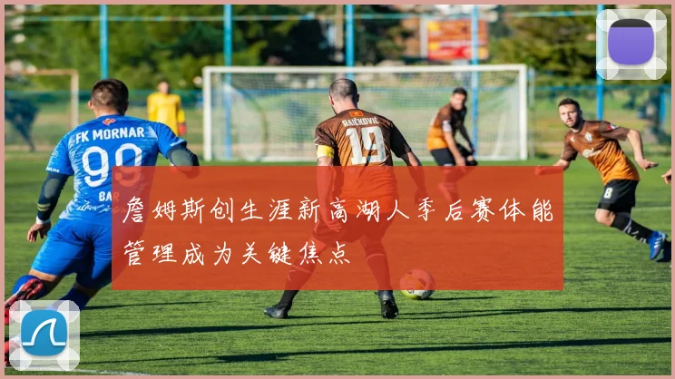 詹姆斯创生涯新高湖人季后赛体能管理成为关键焦点