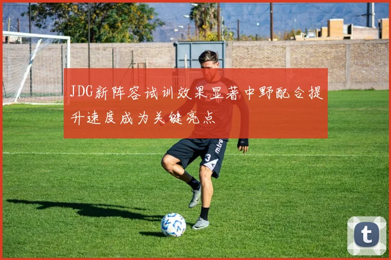 JDG新阵容试训效果显著中野配合提升速度成为关键亮点