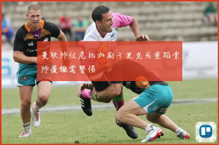 曼联帅位危机加剧卡里克或重蹈索帅覆辙需警惕
