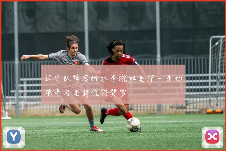 辽宁队阵容缩水李晓旭坚守一季的艰辛与坚持值得赞赏
