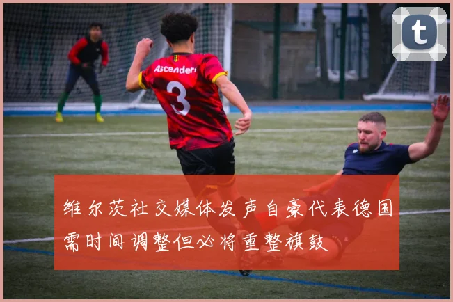 维尔茨社交媒体发声自豪代表德国需时间调整但必将重整旗鼓