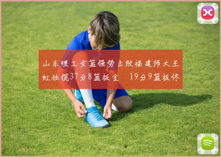 山东理工女篮强势击败福建师大王虹独揽37分8篮板金喆19分9篮板佟欣芷21分6篮板
