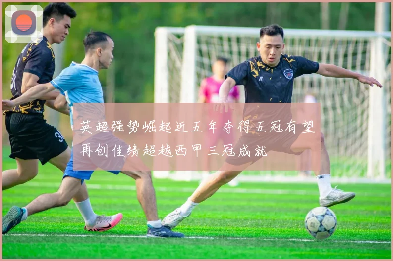 英超强势崛起近五年夺得五冠有望再创佳绩超越西甲三冠成就