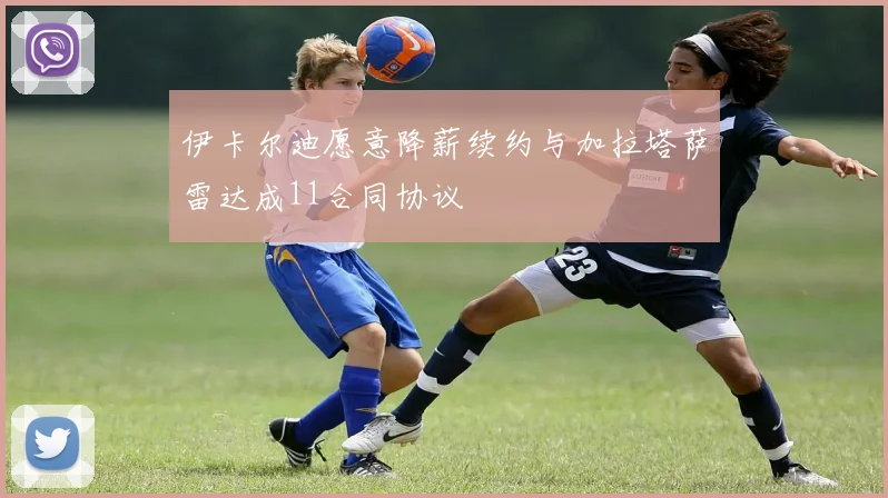 伊卡尔迪愿意降薪续约与加拉塔萨雷达成11合同协议