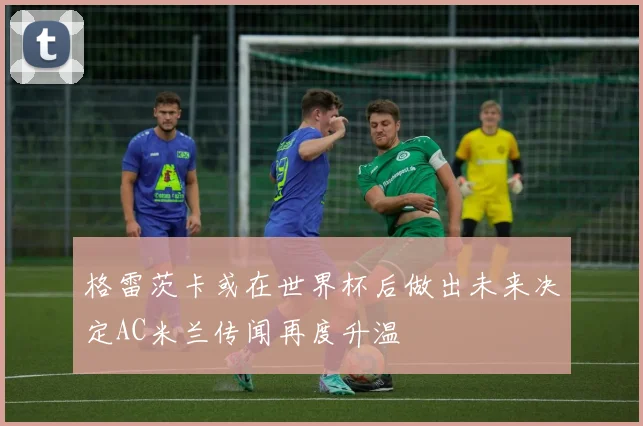 格雷茨卡或在世界杯后做出未来决定AC米兰传闻再度升温