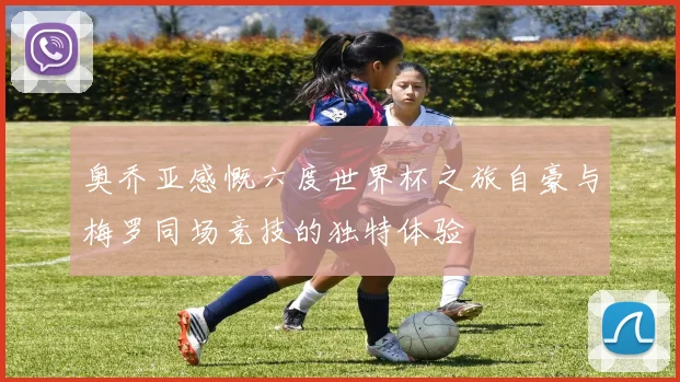 奥乔亚感慨六度世界杯之旅自豪与梅罗同场竞技的独特体验
