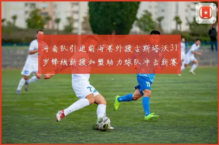 河南队引进前海港外援古斯塔沃31岁锋线新援加盟助力球队冲击新赛季