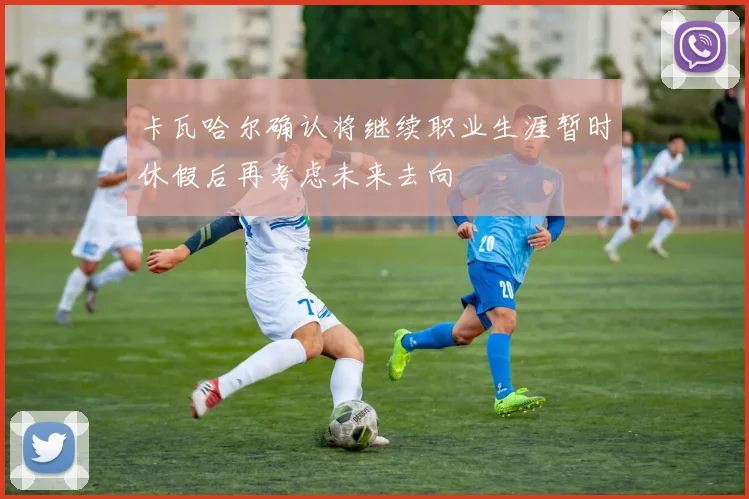 卡瓦哈尔确认将继续职业生涯暂时休假后再考虑未来去向