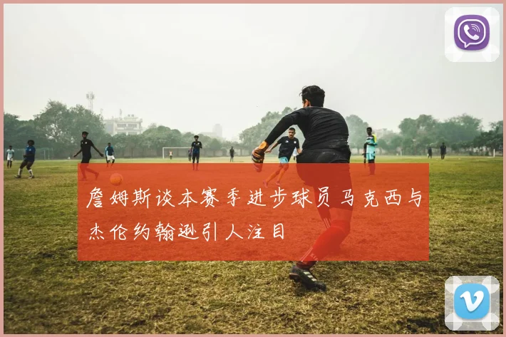 詹姆斯谈本赛季进步球员马克西与杰伦约翰逊引人注目