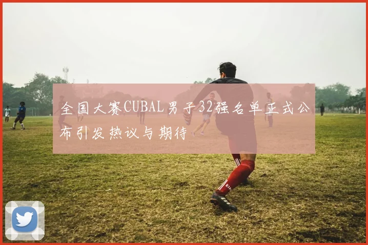 全国大赛CUBAL男子32强名单正式公布引发热议与期待
