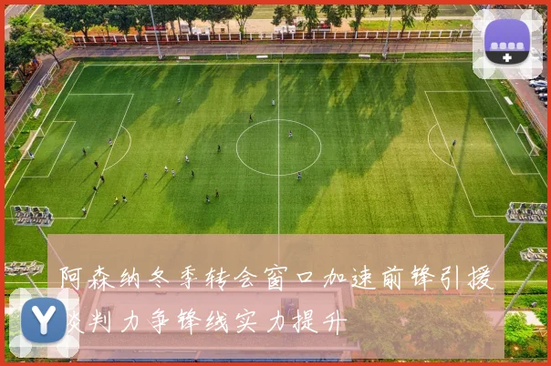阿森纳冬季转会窗口加速前锋引援谈判力争锋线实力提升