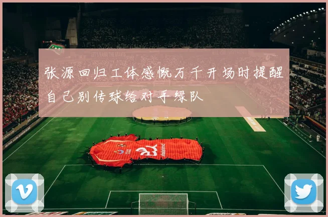 张源回归工体感慨万千开场时提醒自己别传球给对手绿队