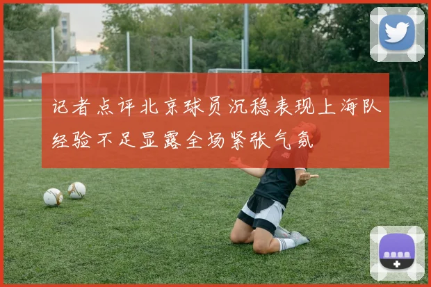 记者点评北京球员沉稳表现上海队经验不足显露全场紧张气氛