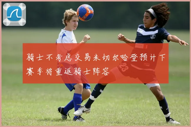 骑士不考虑交易米切尔哈登预计下赛季将重返骑士阵容