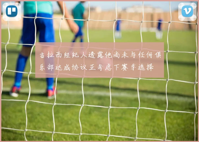 吉拉西经纪人透露他尚未与任何俱乐部达成协议正考虑下赛季选择
