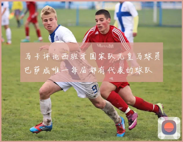 马卡评论西班牙国家队无皇马球员巴萨成唯一每届都有代表的球队