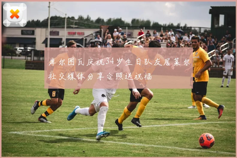 库尔图瓦庆祝34岁生日队友居莱尔社交媒体分享合照送祝福