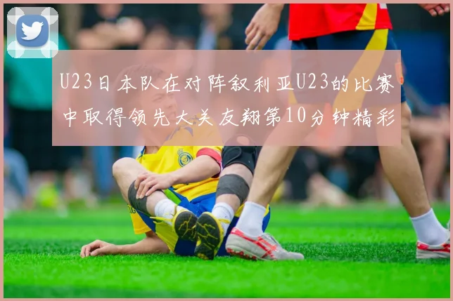 U23日本队在对阵叙利亚U23的比赛中取得领先大关友翔第10分钟精彩进球