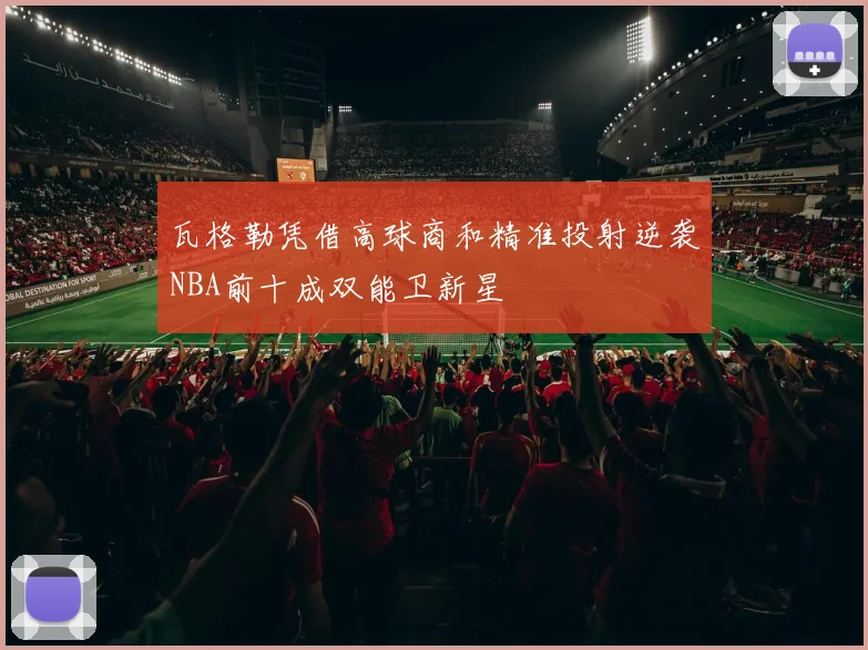 瓦格勒凭借高球商和精准投射逆袭NBA前十成双能卫新星