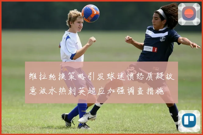 维拉轮换策略引发球迷愤怒质疑故意放水热刺英超应加强调查措施