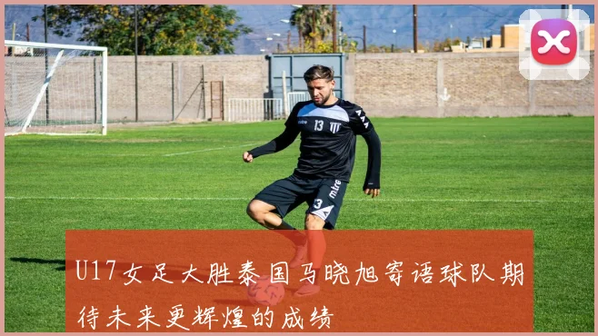 U17女足大胜泰国马晓旭寄语球队期待未来更辉煌的成绩